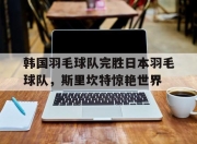开云体育登录-关于韩国羽毛球队完胜日本羽毛球队，斯里坎特惊艳世界的信息