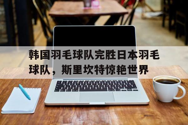 关于韩国羽毛球队完胜日本羽毛球队，斯里坎特惊艳世界的信息